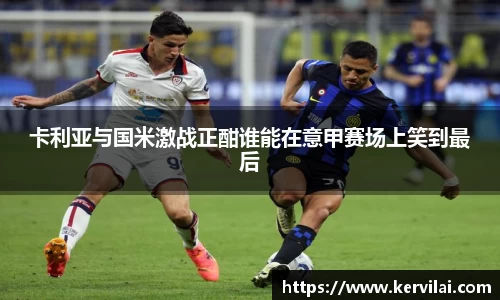 卡利亚与国米激战正酣谁能在意甲赛场上笑到最后